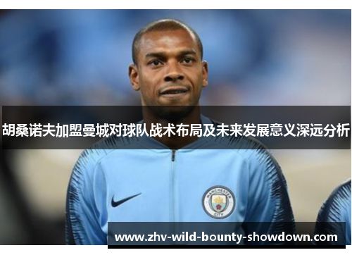 胡桑诺夫加盟曼城对球队战术布局及未来发展意义深远分析