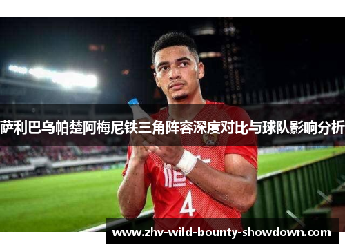 萨利巴乌帕楚阿梅尼铁三角阵容深度对比与球队影响分析 萨利巴乌帕楚阿梅尼铁三角阵容深度对比与球队影响分析