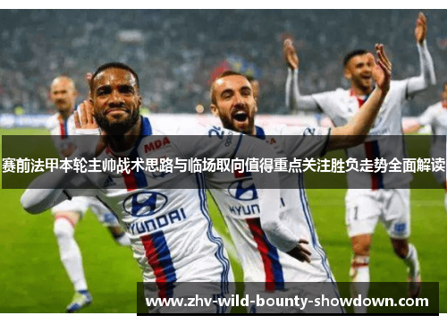 赛前法甲本轮主帅战术思路与临场取向值得重点关注胜负走势全面解读