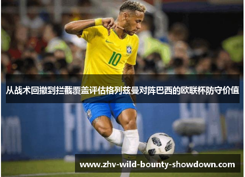 从战术回撤到拦截覆盖评估格列兹曼对阵巴西的欧联杯防守价值