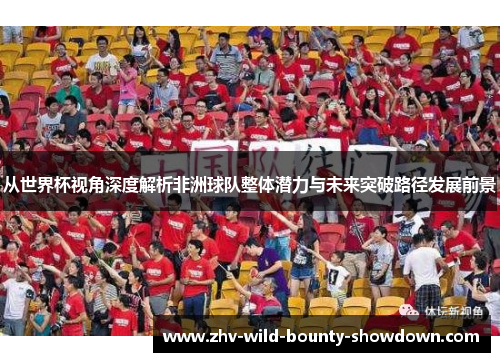 从世界杯视角深度解析非洲球队整体潜力与未来突破路径发展前景 从世界杯视角深度解析非洲球队整体潜力与未来突破路径发展前景