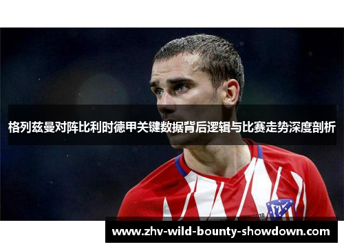 格列兹曼对阵比利时德甲关键数据背后逻辑与比赛走势深度剖析