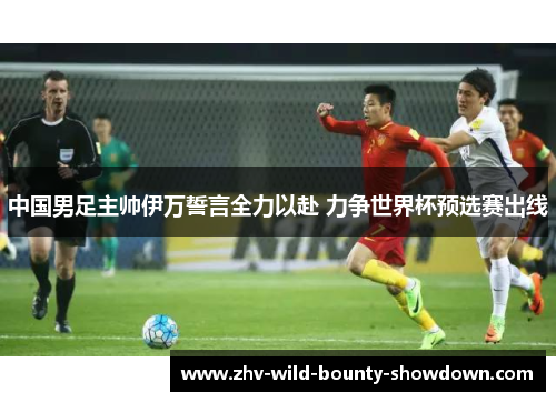 中国男足主帅伊万誓言全力以赴 力争世界杯预选赛出线 中国男足主帅伊万誓言全力以赴 力争世界杯预选赛出线