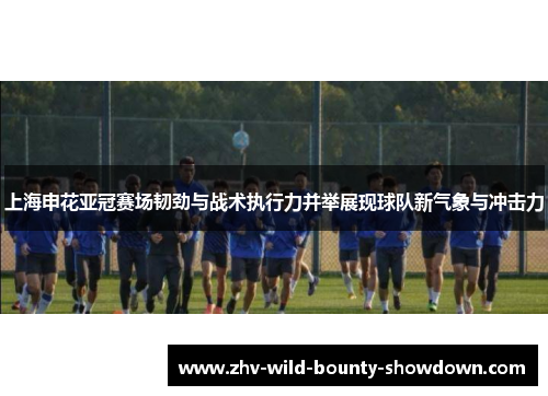 上海申花亚冠赛场韧劲与战术执行力并举展现球队新气象与冲击力