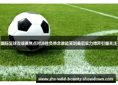 国际足球友谊赛焦点对决胜负悬念谁能笑到最后实力博弈引爆关注