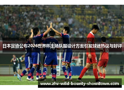 日本足协公布2026世界杯主场队服设计方案引发球迷热议与好评 日本足协公布2026世界杯主场队服设计方案引发球迷热议与好评